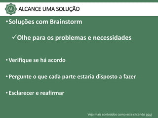 Veja mais conteúdos como este clicando aqui
ALCANCE UMA SOLUÇÃO
•Soluções com Brainstorm
Olhe para os problemas e necessidades
•Verifique se há acordo
•Pergunte o que cada parte estaria disposto a fazer
•Esclarecer e reafirmar
 