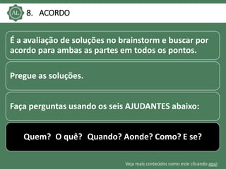 Veja mais conteúdos como este clicando aqui
8. ACORDO
É a avaliação de soluções no brainstorm e buscar por
acordo para ambas as partes em todos os pontos.
Pregue as soluções.
Faça perguntas usando os seis AJUDANTES abaixo:
Quem? O quê? Quando? Aonde? Como? E se?
 