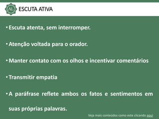 Veja mais conteúdos como este clicando aqui
ESCUTA ATIVA
•Escuta atenta, sem interromper.
•Atenção voltada para o orador.
•Manter contato com os olhos e incentivar comentários
•Transmitir empatia
•A paráfrase reflete ambos os fatos e sentimentos em
suas próprias palavras.
 