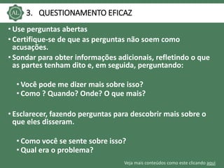 Veja mais conteúdos como este clicando aqui
3. QUESTIONAMENTO EFICAZ
• Use perguntas abertas
• Certifique-se de que as perguntas não soem como
acusações.
• Sondar para obter informações adicionais, refletindo o que
as partes tenham dito e, em seguida, perguntando:
• Você pode me dizer mais sobre isso?
• Como ? Quando? Onde? O que mais?
• Esclarecer, fazendo perguntas para descobrir mais sobre o
que eles disseram.
• Como você se sente sobre isso?
• Qual era o problema?
 
