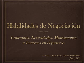 Habilidades de Negociación
Conceptos, Necesidades, Motivaciones
e Intereses en el proceso
M en C y TE Lilia G. Torres Fernández
Julio, 2015
 