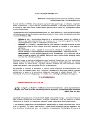 HABILIDADES DE PENSAMIENTO
Tomado de: Estrategias para promover procesos de aprendizaje autónomo
Denise Caroline Arguelles Pabón-Nofal Nagles García
Se puede entender una habilidad como un conjunto de procedimientos aprendidos que los estudiantes competentes
realizan automáticamente y que, por lo tanto, son aplicadas inconscientemente. En este sentido, la habilidad es le grado
de competencias que un sujeto concreto frente a un objetivo determinado, es su potencial para adquirir y manejar nuevos
conocimientos y destrezas.
Las habilidades son rutinas cognitivas existentes y empleadas para facilitar la adquisición y producción del conocimiento.
Las habilidades presentan una diferencia de otras destrezas por ejemplo: “fluidez, rapidez, automaticidad, simultaneidad
y conocimiento” (Sloboda; 1987).
 La fluidez: se refiere a la continuidad en la ejecución de las actividades para la aplicación de la habilidad; de
tal manera que la secuencia de acciones esté integrada y fluya en forma continua, generando una unidad
coherente y concreta que pueda ser percibida como una acción única.
 La rapidez: Es la característica que permite operar en forma inmediata a quien posee la habilidad, es decir,
desencadena acciones en forma expedida porque utiliza velozmente la información en forma relevante y
significativa.
 La automaticidad: se refiere a la perdida de conciencia en la realización de las actividades asociadas a la
habilidad gracias a la cual disminuye el tiempo de reacción de la persona frente a una situación especifica.
 La simultaneidad: Implica la ejecución de varias actividades simultáneamente lo cual determina el nivel de
pericia lograda en la aplicación de la habilidad. Esto permite que una vez lograda una habilidad se puedan
desarrollar otras habilidades y destrezas.
Estructurar el proceso de desarrollo de habilidades tiene como fundamento el logro de una meta mayor que se obtiene
mediante el cumplimiento de metas especificas que acercan a una persona al objetivo propuesto. Es necesario
identificar el camino para alcanzar la meta. Al igual que una carrera por etapas, cada tramo concluido es un avance
hacia el final de la carrera y cada punto ganado suma para la clasificación final.
Para desarrollar las habilidades de pensamiento, no basta con conocer los procesos; se necesita ejercitarlos hasta
adquirir el hábito de aplicarlos de manera natural y espontánea. Dicha ejercitación debe hacerse siguiendo consiente y
ordenadamente los pasos de un procedimiento debidamente desarrollado y validado (Sánchez; 1993). La
concientización de los procedimientos para seguir en la práctica de una habilidad genera habilidades metacognitivas.
TIPOS DE HABILIDADES
1. HABILIDADES DE CONCEPTUALIZACIÓN
Igual que en el ajedrez, las disciplinas científicas resultan en extremo elementales cuando se aprenden a nivel
conceptual. En el fondo no son más que un manojo reducido de principios (conceptos) y de reglas elementales
que nos sirven para jugar.
El proceso de conceptualización es considerado como la etapa de construcción de la imagen o representación mental del
objeto, situación o acción percibida por los sentidos. El concepto o idea adquirida a través de la observación, la atención
y la percepción, se convierten en la materia prima que permite iniciar el proceso mental de conocimiento humano.
Es claro entonces que el proceso de conceptualización nos permite ponernos en contacto con nosotros mismo, con los
otros y con la realidad. Con nosotros cuando aludimos a nuestras propias conceptualizaciones, a lo que sabemos, a la
forma como hemos estructurado ese saber, a la manera como hemos aprendido. Con los tópicos diversos; con la
 