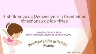 Habilidades de Pensamiento y Creatividad
Enseñanza de las Artes.
POR: SANDY SOLÍS
Maestría en Educación Básica
MOD III. MODELOS CREATIVOS DE APRENDIZAJE
 