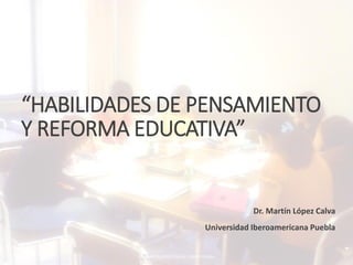 “HABILIDADES DE PENSAMIENTO
Y REFORMA EDUCATIVA”
Dr. Martín López Calva
Universidad Iberoamericana Puebla
DR. MARTÍN LÓPEZ CALVA / IBERO PUEBLA
 