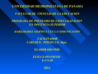 UNIVERSIDAD METROPOLITANA DE PANAMA
FACULTAD DE CIENCIAS DE LA EDUCACION
PROGRAMA DE POSTRADO DE ESPECIALIZACION
EN DOCENCIA SUPERIOR
HABILIDADES ASERTIVA S EN LA COMUNICACIÓN
FACILITADOR
CARLOS E. PISCOYA O. Mgtr.
ELABORADO POR:
ELISA SAMANIEGO
8-474-68
2011.
 