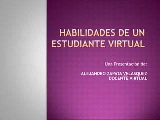 HABILIDADES DE UN ESTUDIANTE VIRTUAL Una Presentación de: ALEJANDRO ZAPATA VELASQUEZ DOCENTE VIRTUAL 