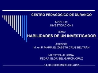 CENTRO PEDAGÓGICO DE DURANGO
MODULO:
INVESTIGACIÓN I
TEMA:
HABILIDADES DE UN INVESTIGADOR
ASESOR:
M. en P. MARÍA ELIZABETH CRUZ BELTRÁN
MAESTRA-ALUMNA:
FEDRA GLORISEL GARCÍA CRUZ
14 DE DICIEMBRE DE 2012
 