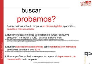 buscar   probamos? Buscar noticias sobre tu empresa  en diarios digitales  aparecidas  durante el mes de octubre 2. Buscar entradas en blogs que hablen de cursos “executive education” (sin incluir a IDEC) durante el último mes http://www.google.es/search?hl=es&client=safari&rls=en&prmdo=1&tbs=blg%3A1%2Cqdr%3Am&q=%22executive+education%22+cursos+-esade&aq=f&aqi=&aql=&oq=&gs_rfai=#sclient=psy&hl=es&client=safari&rls=en&prmdo=1&tbs=blg:1%2Cqdr%3Am&source=hp&q=%22executive+education%22+cursos+-idec&aq=f&aqi=&aql=&oq=&gs_rfai=&pbx=1&fp=fe69dd68d60769d1 3. Buscar  publicaciones académicas  sobre  tendencias en márketing  publicadas durante el año  2010 http://scholar.google.es/scholar?hl=es&q=%22tendencias+en+marketing%22&btnG=Buscar&lr=&as_ylo=2010&as_vis=0 4. Buscar perfiles profesionales para incorporar al  departamento de comunicación  de tu empresa 