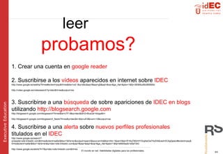 leer   probamos? 1. Crear una cuenta en  google reader 2. Suscribirse a los  vídeos  aparecidos en internet sobre  IDEC http://www.google.es/webhp?hl=es#sclient=psy&hl=es&tbs=vid:1&q=idec&aq=f&aqi=g5&aql=&oq=&gs_rfai=&pbx=1&fp=38365cd5b380855d http://video.google.es/videosearch?q=idec&hl=es&output=rss 3. Suscribirse a una  búsqueda  de sobre apariciones de  IDEC en blogs  utilizando  http://blogsearch.google.com  http://blogsearch.google.com/blogsearch?hl=es&ie=UTF-8&q=idec&btnG=Buscar+blogs&lr= http://blogsearch.google.com/blogsearch_feeds?hl=es&q=idec&lr=&ie=utf-8&num=10&output=rss 4. Suscribirse a una  alerta  sobre  nuevos perfiles profesionales  titulados en el  IDEC http://www.google.es/search?q=esade+site:linkedin.com&hl=es&client=safari&tbo=1&rls=en&output=search&source=lnt&tbs=rltm:1&sa=X&ei=R1KqTM2rHYGUjAeOw7XoDA&ved=0CAgQpwU#sclient=psy&hl=es&client=safari&tbo=1&rls=en&q=idec+site:linkedin.com&aq=f&aqi=&aql=&oq=&gs_rfai=&pbx=1&fp=d9555a2b1e5a7343 http://www.google.es/alerts?t=7&q=idec+site:linkedin.com&hl=es 