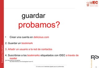 guardar   probamos? Crear una cuenta en  delicious.com 2. Guardar un  bookmark 3. Añadir un usuario a la red de contactos 4. Suscribirse a los  bookmarks  etiquetados con IDEC  a través de reader http://www.delicious.com/tag/idec http://feeds.delicious.com/v2/rss/tag/idec?count=15 