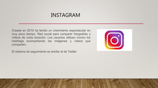 INSTAGRAM
Creada en 2010 ha tenido un crecimiento espectacular en
muy poco tiempo. Red social para compartir fotografías y
vídeos de corta duración. Los usuarios utilizan mucho los
hashtags acompañando las imágenes y vídeos que
comparten.
El sistema de seguimiento es similar al de Twitter.
 