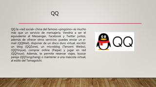 QQ
QQ la «red social» china del famoso «pingüino» es mucho
más que un servicio de mensajería. Vendría a ser el
equivalente al Messenger, Facebook y Twitter juntos,
además de ofrecer otros servicios: puedes enviar un e-
mail (QQMail), disponer de un disco duro virtual, escribir
un blog (QQZone), un microblog (Tencent Weibo),
(QQYinyue), comprar online (Paipai) y jugar en red
(QQYouxi). Además, te permite reservar viajes, buscar
pareja (QQTongchang) o mantener a una mascota virtual,
al estilo del Tamagotchi.
 