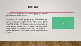 TUMBLR
Tumblr es una plataforma de microblogging que permite
seguir las publicaciones de otros.
Los usuarios de Tumblr pueden crear publicaciones que
incluyen texto, fotos, vídeos, vínculos, frases, chat y audio.
Estas publicaciones pueden ser creadas a través de un
ordenador, enviadas por correo electrónico, mensajes de texto
o por teléfono. Además de la plataforma de blog común,
Tumblr incluye un elemento interactivo que anima a los
usuarios a compartir, intercambiar y seguir las publicaciones
de otros.
 