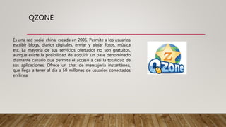 QZONE
Es una red social china, creada en 2005. Permite a los usuarios
escribir blogs, diarios digitales, enviar y alojar fotos, música
etc. La mayoría de sus servicios ofertados no son gratuitos,
aunque existe la posibilidad de adquirir un pase denominado
diamante canario que permite el acceso a casi la totalidad de
sus aplicaciones. Ofrece un chat de mensajería instantánea,
que llega a tener al día a 50 millones de usuarios conectados
en línea.
 