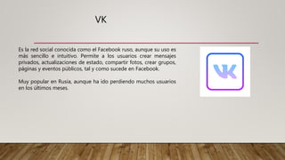 VK
Es la red social conocida como el Facebook ruso, aunque su uso es
más sencillo e intuitivo. Permite a los usuarios crear mensajes
privados, actualizaciones de estado, compartir fotos, crear grupos,
páginas y eventos públicos, tal y como sucede en Facebook.
Muy popular en Rusia, aunque ha ido perdiendo muchos usuarios
en los últimos meses.
 