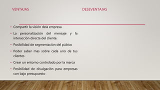 VENTAJAS
• Compartir la visión dela empresa
• La personalización del mensaje y la
interacción directa del cliente.
• Posibilidad de segmentación del púbico
• Poder saber mas sobre cada uno de tus
clientes
• Crear un entorno controlado por la marca
• Posibilidad de divulgación para empresas
con bajo presupuesto
DESEVENTAJAS
 