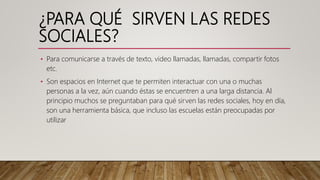 ¿PARA QUÉ SIRVEN LAS REDES
SOCIALES?
• Para comunicarse a través de texto, video llamadas, llamadas, compartir fotos
etc.
• Son espacios en Internet que te permiten interactuar con una o muchas
personas a la vez, aún cuando éstas se encuentren a una larga distancia. Al
principio muchos se preguntaban para qué sirven las redes sociales, hoy en día,
son una herramienta básica, que incluso las escuelas están preocupadas por
utilizar
 