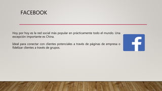 FACEBOOK
Hoy por hoy es la red social más popular en prácticamente todo el mundo. Una
excepción importante es China.
Ideal para conectar con clientes potenciales a través de páginas de empresa o
fidelizar clientes a través de grupos.
 