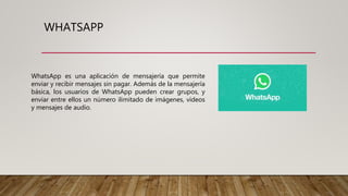 WHATSAPP
WhatsApp es una aplicación de mensajería que permite
enviar y recibir mensajes sin pagar. Además de la mensajería
básica, los usuarios de WhatsApp pueden crear grupos, y
enviar entre ellos un número ilimitado de imágenes, vídeos
y mensajes de audio.
 
