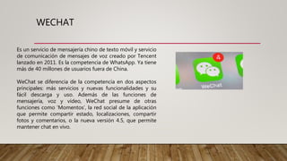 WECHAT
Es un servicio de mensajería chino de texto móvil y servicio
de comunicación de mensajes de voz creado por Tencent
lanzado en 2011. Es la competencia de WhatsApp. Ya tiene
más de 40 millones de usuarios fuera de China.
WeChat se diferencia de la competencia en dos aspectos
principales: más servicios y nuevas funcionalidades y su
fácil descarga y uso. Además de las funciones de
mensajería, voz y vídeo, WeChat presume de otras
funciones como ‘Momentos’, la red social de la aplicación
que permite compartir estado, localizaciones, compartir
fotos y comentarios, o la nueva versión 4.5, que permite
mantener chat en vivo.
 