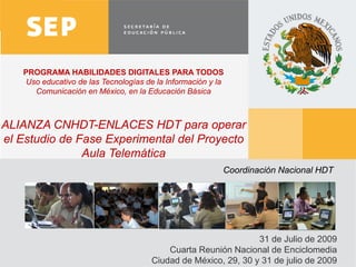 PROGRAMA HABILIDADES DIGITALES PARA TODOS
   Uso educativo de las Tecnologías de la Información y la
     Comunicación en México, en la Educación Básica



ALIANZA CNHDT-ENLACES HDT para operar
el Estudio de Fase Experimental del Proyecto
               Aula Telemática
                                                         Coordinación Nacional HDT




                                                                31 de Julio de 2009
                                          Cuarta Reunión Nacional de Enciclomedia
                                      Ciudad de México, 29, 30 y 31 de julio de 2009   1
 