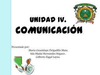 Unidad IV.  COMUNICACIÓN. Presentado por:  María Guadalupe Delgadillo Mata. Ada Madai Hernández Iñiguez . Gilberto Zagal Layna. 