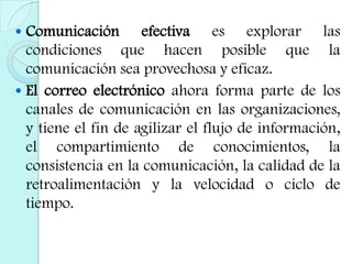 Comunicación efectiva es explorar las condiciones que hacen posible que la comunicación sea provechosa y eficaz.El correo electrónico ahora forma parte de los canales de comunicación en las organizaciones, y tiene el fin de agilizar el flujo de información, el compartimiento de conocimientos, la consistencia en la comunicación, la calidad de la retroalimentación y la velocidad o ciclo de tiempo.