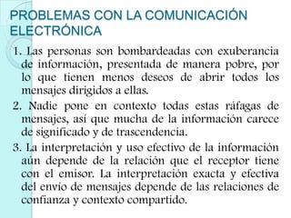 PROBLEMAS CON LA COMUNICACIÓN ELECTRÓNICA 1. Las personas son bombardeadas con exuberancia de información, presentada de manera pobre, por lo que tienen menos deseos de abrir todos los mensajes dirigidos a ellas.2. Nadie pone en contexto todas estas ráfagas de mensajes, así que mucha de la información carece de significado y de trascendencia.3. La interpretación y uso efectivo de la información aún depende de la relación que el receptor tiene con el emisor. La interpretación exacta y efectiva del envío de mensajes depende de las relaciones de confianza y contexto compartido. 