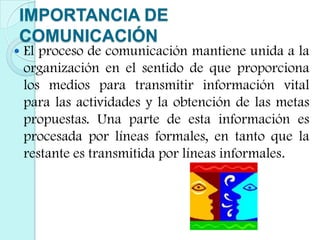 IMPORTANCIA DE COMUNICACIÓNEl proceso de comunicación mantiene unida a la organización en el sentido de que proporciona los medios para transmitir información vital para las actividades y la obtención de las metas propuestas. Una parte de esta información es procesada por líneas formales, en tanto que la restante es transmitida por líneas informales.