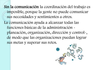 Sin la comunicación la coordinación del trabajo es imposible, porque la gente no puede comunicar sus necesidades y sentimientos a otros.La comunicación ayuda a alcanzar todas las funciones básicas de la administración -planeación, organización, dirección y control-, de modo que las organizaciones puedan lograr sus metas y superar sus retos. 