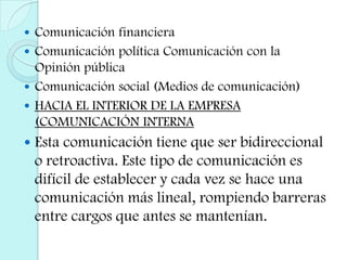 Comunicación financieraComunicación política Comunicación con la Opinión públicaComunicación social (Medios de comunicación)HACIA EL INTERIOR DE LA EMPRESA (COMUNICACIÓN INTERNAEsta comunicación tiene que ser bidireccional o retroactiva. Este tipo de comunicación es difícil de establecer y cada vez se hace una comunicación más lineal, rompiendo barreras entre cargos que antes se mantenían.