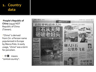 People’s Republic of  China  (1949) NOT Republic of China (Taiwan).  "China” is derived from  Cin     a Persian name popularized in Europe by Marco Polo. In early usage, "china" was a term for porcelain.   中国  means  "central country”. 