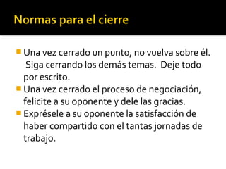  Una vez cerrado un punto, no vuelva sobre él.
Siga cerrando los demás temas. Deje todo
por escrito.
 Una vez cerrado el proceso de negociación,
felicite a su oponente y dele las gracias.
 Exprésele a su oponente la satisfacción de
haber compartido con el tantas jornadas de
trabajo.
 