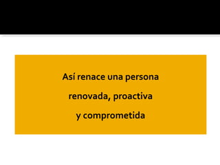 Así renace una persona
renovada, proactiva
y comprometida
 