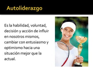 Es la habilidad, voluntad,
decisión y acción de influir
en nosotros mismos,
cambiar con entusiasmo y
optimismo hacia una
situación mejor que la
actual.
 