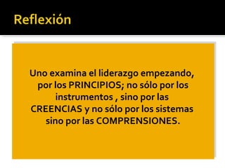 Uno examina el liderazgo empezando,
por los PRINCIPIOS; no sólo por los
instrumentos , sino por las
CREENCIAS y no sólo por los sistemas
sino por las COMPRENSIONES.
Uno examina el liderazgo empezando,
por los PRINCIPIOS; no sólo por los
instrumentos , sino por las
CREENCIAS y no sólo por los sistemas
sino por las COMPRENSIONES.
 