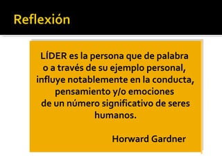 LÍDER es la persona que de palabra
o a través de su ejemplo personal,
influye notablemente en la conducta,
pensamiento y/o emociones
de un número significativo de seres
humanos.
Horward Gardner
LÍDER es la persona que de palabra
o a través de su ejemplo personal,
influye notablemente en la conducta,
pensamiento y/o emociones
de un número significativo de seres
humanos.
Horward Gardner
 