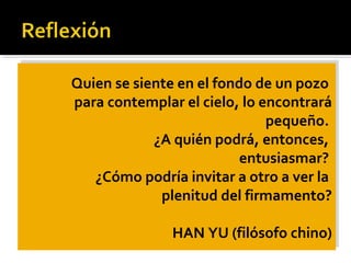 Quien se siente en el fondo de un pozo
para contemplar el cielo, lo encontrará
pequeño.
¿A quién podrá, entonces,
entusiasmar?
¿Cómo podría invitar a otro a ver la
plenitud del firmamento?
HAN YU (filósofo chino)
Quien se siente en el fondo de un pozo
para contemplar el cielo, lo encontrará
pequeño.
¿A quién podrá, entonces,
entusiasmar?
¿Cómo podría invitar a otro a ver la
plenitud del firmamento?
HAN YU (filósofo chino)
 