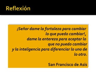 ¡Señor dame la fortaleza para cambiar
lo que puedo cambiar!,
dame la entereza para aceptar lo
que no puedo cambiar
y la inteligencia para diferenciar lo uno de
lo otro.
San Francisco de Asís
¡Señor dame la fortaleza para cambiar
lo que puedo cambiar!,
dame la entereza para aceptar lo
que no puedo cambiar
y la inteligencia para diferenciar lo uno de
lo otro.
San Francisco de Asís
 