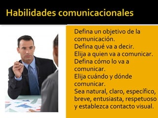  Defina un objetivo de la
comunicación.
 Defina qué va a decir.
 Elija a quien va a comunicar.
 Defina cómo lo va a
comunicar.
 Elija cuándo y dónde
comunicar.
 Sea natural, claro, específico,
breve, entusiasta, respetuoso
y establezca contacto visual.
 Defina un objetivo de la
comunicación.
 Defina qué va a decir.
 Elija a quien va a comunicar.
 Defina cómo lo va a
comunicar.
 Elija cuándo y dónde
comunicar.
 Sea natural, claro, específico,
breve, entusiasta, respetuoso
y establezca contacto visual.
 