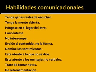 Tenga ganas reales de escuchar.
 Tenga la mente abierta.
 Póngase en el lugar del otro.
 Concéntrese
 No interrumpa.
 Evalúe el contenido, no la forma.
 Domine los sentimientos.
 Este atento a lo que no se dice.
 Este atento a los mensajes no verbales.
 Trate de tomar notas.
 De retroalimentación.
 Tenga ganas reales de escuchar.
 Tenga la mente abierta.
 Póngase en el lugar del otro.
 Concéntrese
 No interrumpa.
 Evalúe el contenido, no la forma.
 Domine los sentimientos.
 Este atento a lo que no se dice.
 Este atento a los mensajes no verbales.
 Trate de tomar notas.
 De retroalimentación.
 