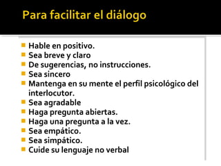  Hable en positivo.
 Sea breve y claro
 De sugerencias, no instrucciones.
 Sea sincero
 Mantenga en su mente el perfil psicológico del
interlocutor.
 Sea agradable
 Haga pregunta abiertas.
 Haga una pregunta a la vez.
 Sea empático.
 Sea simpático.
 Cuide su lenguaje no verbal
 Hable en positivo.
 Sea breve y claro
 De sugerencias, no instrucciones.
 Sea sincero
 Mantenga en su mente el perfil psicológico del
interlocutor.
 Sea agradable
 Haga pregunta abiertas.
 Haga una pregunta a la vez.
 Sea empático.
 Sea simpático.
 Cuide su lenguaje no verbal
 