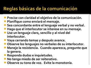  Precise con claridad el objetivo de la comunicación.
 Planifique como enviará el mensaje.
 Sea concordante entre el lenguaje verbal y no verbal.
 Haga que el interlocutor se interese en su mensaje.
 Use un lenguaje claro, sencillo y al nivel del
interlocutor.
 Vaya cerrando temas y después avance.
 Observe los lenguajes no verbales de su interlocutor.
 Maneje la resistencia. Cuando aparezca, pregunte que
la genera.
 Responda dudas e inquietudes.
 No tenga miedo de ser reiterativo.
 Observe su tono de voz. Evite la monotonía.
 Precise con claridad el objetivo de la comunicación.
 Planifique como enviará el mensaje.
 Sea concordante entre el lenguaje verbal y no verbal.
 Haga que el interlocutor se interese en su mensaje.
 Use un lenguaje claro, sencillo y al nivel del
interlocutor.
 Vaya cerrando temas y después avance.
 Observe los lenguajes no verbales de su interlocutor.
 Maneje la resistencia. Cuando aparezca, pregunte que
la genera.
 Responda dudas e inquietudes.
 No tenga miedo de ser reiterativo.
 Observe su tono de voz. Evite la monotonía.
 
