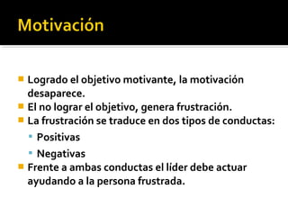 Logrado el objetivo motivante, la motivación
desaparece.
 El no lograr el objetivo, genera frustración.
 La frustración se traduce en dos tipos de conductas:
 Positivas
 Negativas
 Frente a ambas conductas el líder debe actuar
ayudando a la persona frustrada.
 