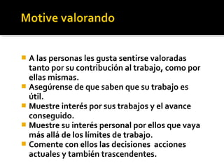  A las personas les gusta sentirse valoradas
tanto por su contribución al trabajo, como por
ellas mismas.
 Asegúrense de que saben que su trabajo es
útil.
 Muestre interés por sus trabajos y el avance
conseguido.
 Muestre su interés personal por ellos que vaya
más allá de los límites de trabajo.
 Comente con ellos las decisiones acciones
actuales y también trascendentes.
 