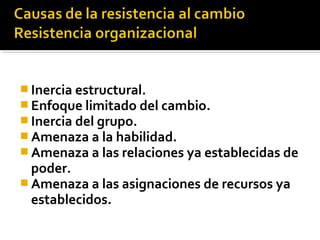  Inercia estructural.
 Enfoque limitado del cambio.
 Inercia del grupo.
 Amenaza a la habilidad.
 Amenaza a las relaciones ya establecidas de
poder.
 Amenaza a las asignaciones de recursos ya
establecidos.
 
