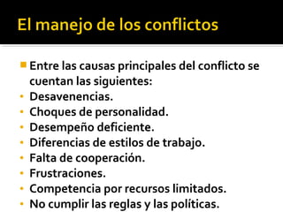  Entre las causas principales del conflicto se
cuentan las siguientes:
• Desavenencias.
• Choques de personalidad.
• Desempeño deficiente.
• Diferencias de estilos de trabajo.
• Falta de cooperación.
• Frustraciones.
• Competencia por recursos limitados.
• No cumplir las reglas y las políticas.
 