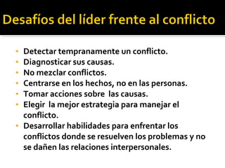 • Detectar tempranamente un conflicto.
• Diagnosticar sus causas.
• No mezclar conflictos.
• Centrarse en los hechos, no en las personas.
• Tomar acciones sobre las causas.
• Elegir la mejor estrategia para manejar el
conflicto.
• Desarrollar habilidades para enfrentar los
conflictos donde se resuelven los problemas y no
se dañen las relaciones interpersonales.
 
