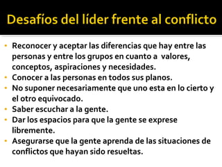 • Reconocer y aceptar las diferencias que hay entre las
personas y entre los grupos en cuanto a valores,
conceptos, aspiraciones y necesidades.
• Conocer a las personas en todos sus planos.
• No suponer necesariamente que uno esta en lo cierto y
el otro equivocado.
• Saber escuchar a la gente.
• Dar los espacios para que la gente se exprese
libremente.
• Asegurarse que la gente aprenda de las situaciones de
conflictos que hayan sido resueltas.
 