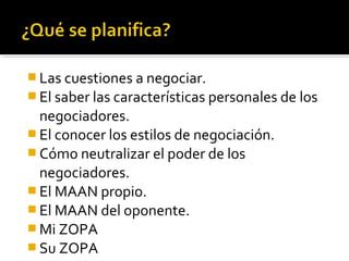  Las cuestiones a negociar.
 El saber las características personales de los
negociadores.
 El conocer los estilos de negociación.
 Cómo neutralizar el poder de los
negociadores.
 El MAAN propio.
 El MAAN del oponente.
 Mi ZOPA
 Su ZOPA
 